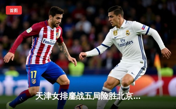 天津女排鏖战五局险胜北京，豪取联赛关键胜利