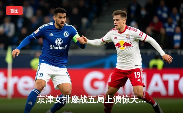 京津女排鏖战五局上演惊天逆转，天津女排3-2险胜北京夺联赛关键战