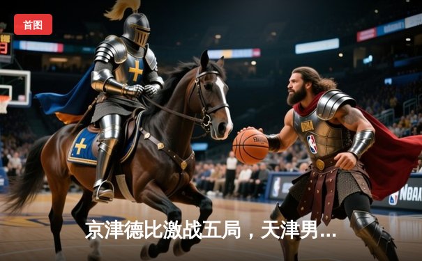 京津德比激战五局，天津男排主场险胜北京夺关键胜利