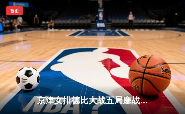 京津女排德比大战五局鏖战 天津3-2险胜北京夺关键胜利
