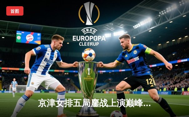 京津女排五局鏖战上演巅峰对决，天津3-2险胜北京豪取联赛七连胜