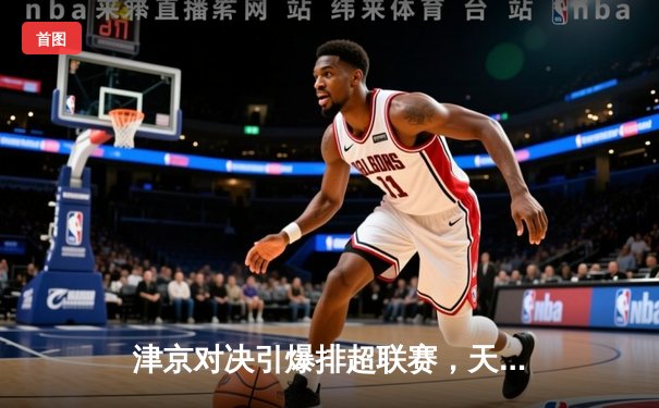 津京对决引爆排超联赛，天津渤海银行3-1力克北京汽车