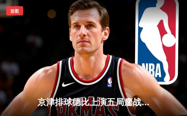 京津排球德比上演五局鏖战 天津渤海银行3-2险胜北京汽车