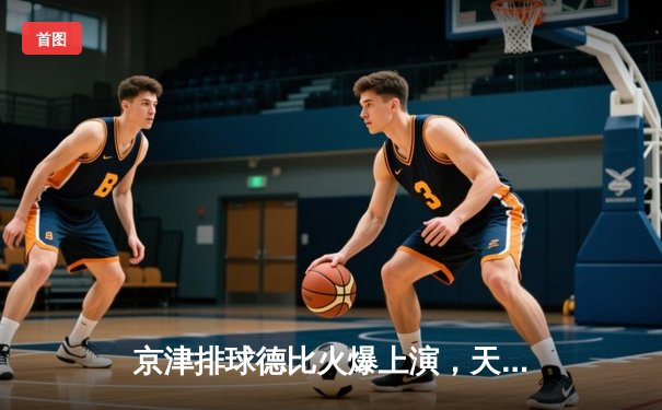 京津排球德比火爆上演，天津3-1力克北京夺联赛关键战