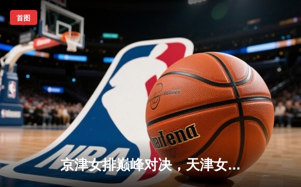 京津女排巅峰对决，天津女排鏖战五局险胜北京，卫冕冠军展露王者底蕴