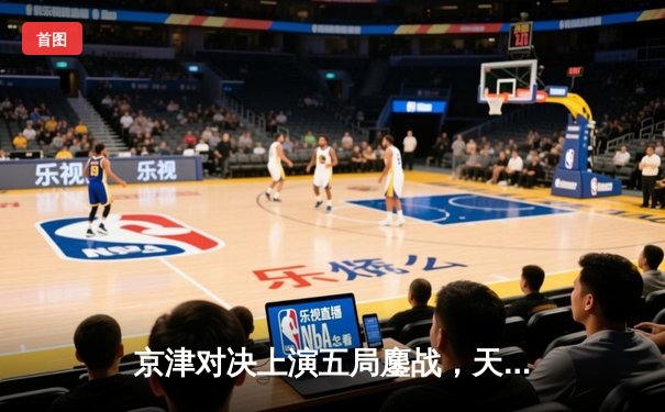 京津对决上演五局鏖战，天津女排险胜北京夺关键胜利