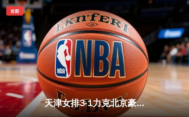 天津女排3-1力克北京豪取联赛八连胜 李盈莹狂砍28分统治攻防