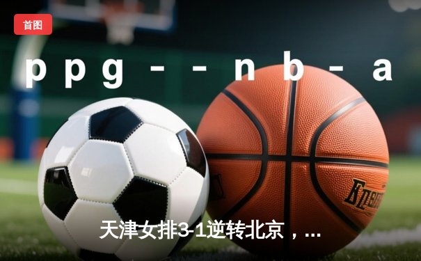 天津女排3-1逆转北京，李盈莹狂砍28分率队夺联赛关键胜利