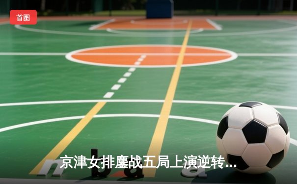 京津女排鏖战五局上演逆转好戏，李盈莹狂砍28分率天津夺关键胜利