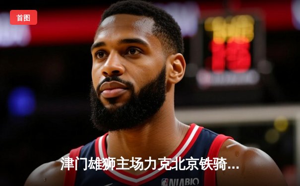 津门雄狮主场力克北京铁骑，中国排球超级联赛再掀高潮