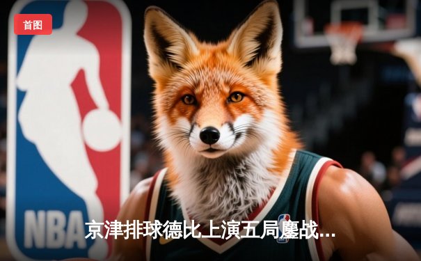 京津排球德比上演五局鏖战 天津女排3-2险胜北京夺联赛关键胜利