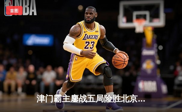 津门霸主鏖战五局险胜北京，李盈莹狂砍28分锁定常规赛头名