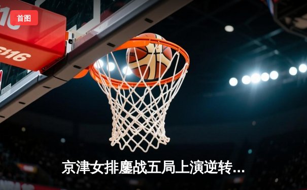 京津女排鏖战五局上演逆转好戏，李盈莹狂砍28分率天津夺关键胜