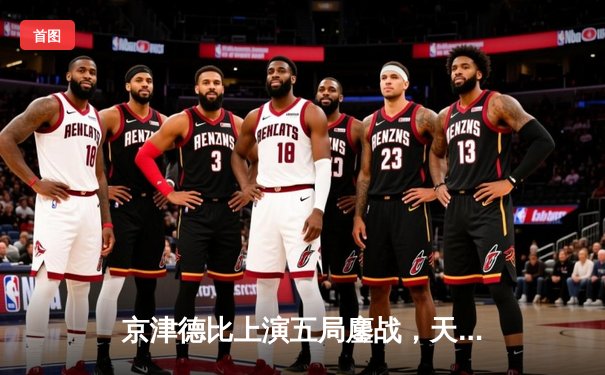 京津德比上演五局鏖战，天津女排3-2险胜北京夺关键胜利