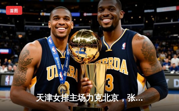 天津女排主场力克北京，张世琦关键拦网锁定胜局