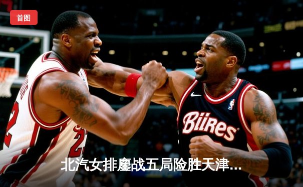 北汽女排鏖战五局险胜天津，联赛总决赛悬念再起