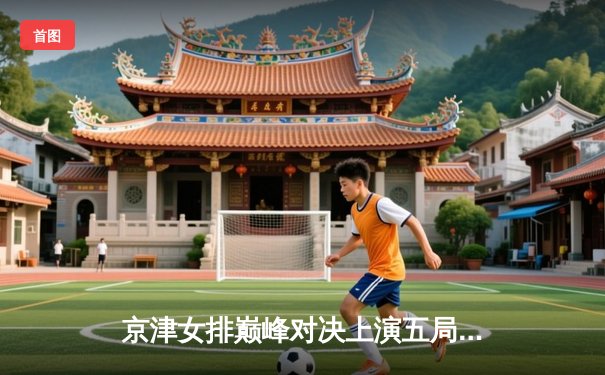 京津女排巅峰对决上演五局鏖战，天津渤海银行险胜北京汽车卫冕路再进一步