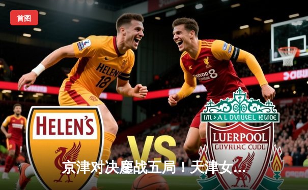 京津对决鏖战五局！天津女排险胜北京夺常规赛关键战