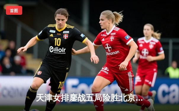 天津女排鏖战五局险胜北京，李盈莹狂砍28分率队登顶联赛榜首