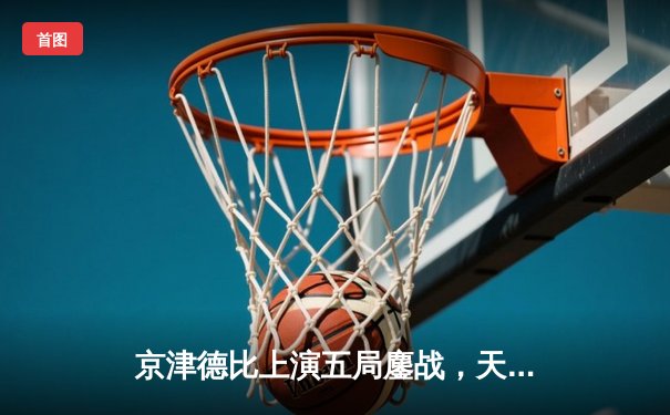 京津德比上演五局鏖战，天津男排逆转北京夺关键胜利